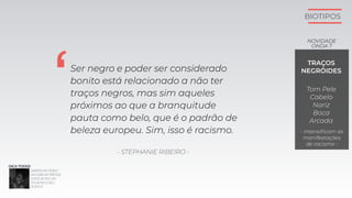 BIOTIPOS
Ser negro e poder ser considerado
bonito está relacionado a não ter
traços negros, mas sim aqueles
próximos ao que a branquitude
pauta como belo, que é o padrão de
beleza europeu. Sim, isso é racismo.
‘
- STEPHANIE RIBEIRO -
TRAÇOS
NEGRÓIDES
Tom Pele
Cabelo
Nariz
Boca
Arcada
- intensiﬁcam as
manifestações
de racismo -
NOVIDADE
ONDA 7
ASSISTAAOVÍDEO
DAGABIDEPRETAS:
'VOCÊJÁFEZUM
TOURPELOSEU
ROSTO?'
DICATODXS:
 
