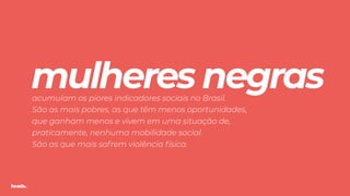 TODXS
mulheres negras acumulam os piores indicadores sociais no Brasil.
São as mais pobres, as que têm menos oportunidades,
que ganham menos e vivem em uma situação de,
praticamente, nenhuma mobilidade social. 
São as que mais sofrem violência física.
 