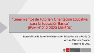 “Lineamientos de Tutoría y Orientación Educativa
para la Educación Básica”
(RVM N° 212-2020-MINEDU)
Especialista de Tutoría y Orientación Educativa de la UGEL 05
Arturo Vásquez Escobar
Febrero de 2021
 