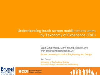 Wen-Chia Wang , Mark Young, Steve Love [email_address]   Brunel University School of Engineering and Design Understanding touch screen mobile phone users by Taxonomy of Experience (ToE) University of Technology Sydney  School of Design, Architecture and Building   Ian Coxon   
