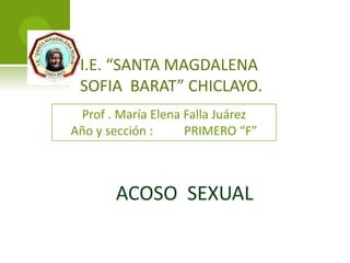 I.E. “SANTA MAGDALENA
SOFIA BARAT” CHICLAYO.
Prof . María Elena Falla Juárez
Año y sección :
PRIMERO “F”

ACOSO SEXUAL

 