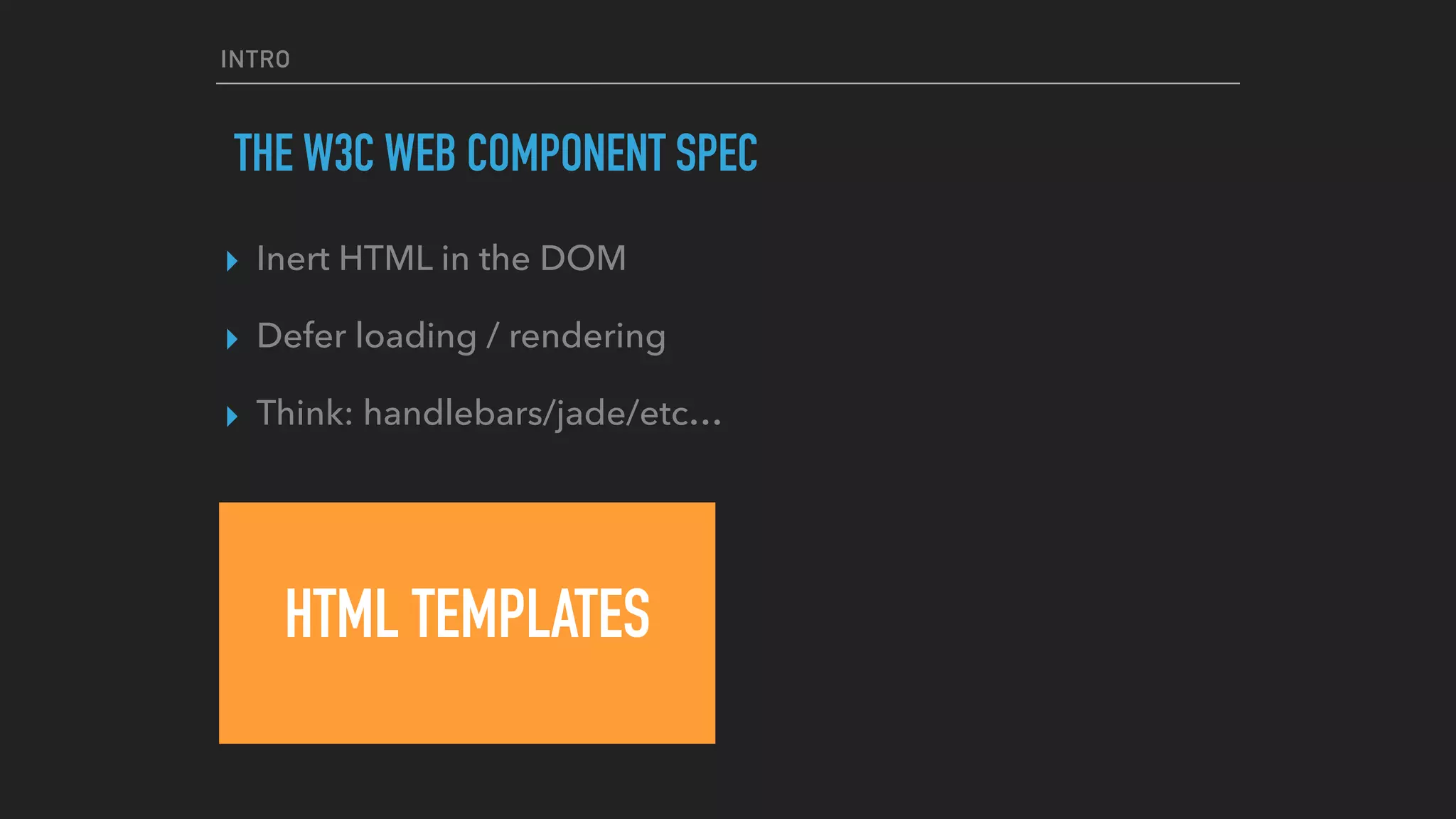 INTRO
THE W3C WEB COMPONENT SPEC
HTML TEMPLATES
▸ Inert HTML in the DOM
▸ Defer loading / rendering
▸ Think: handlebars/jade/etc…
 