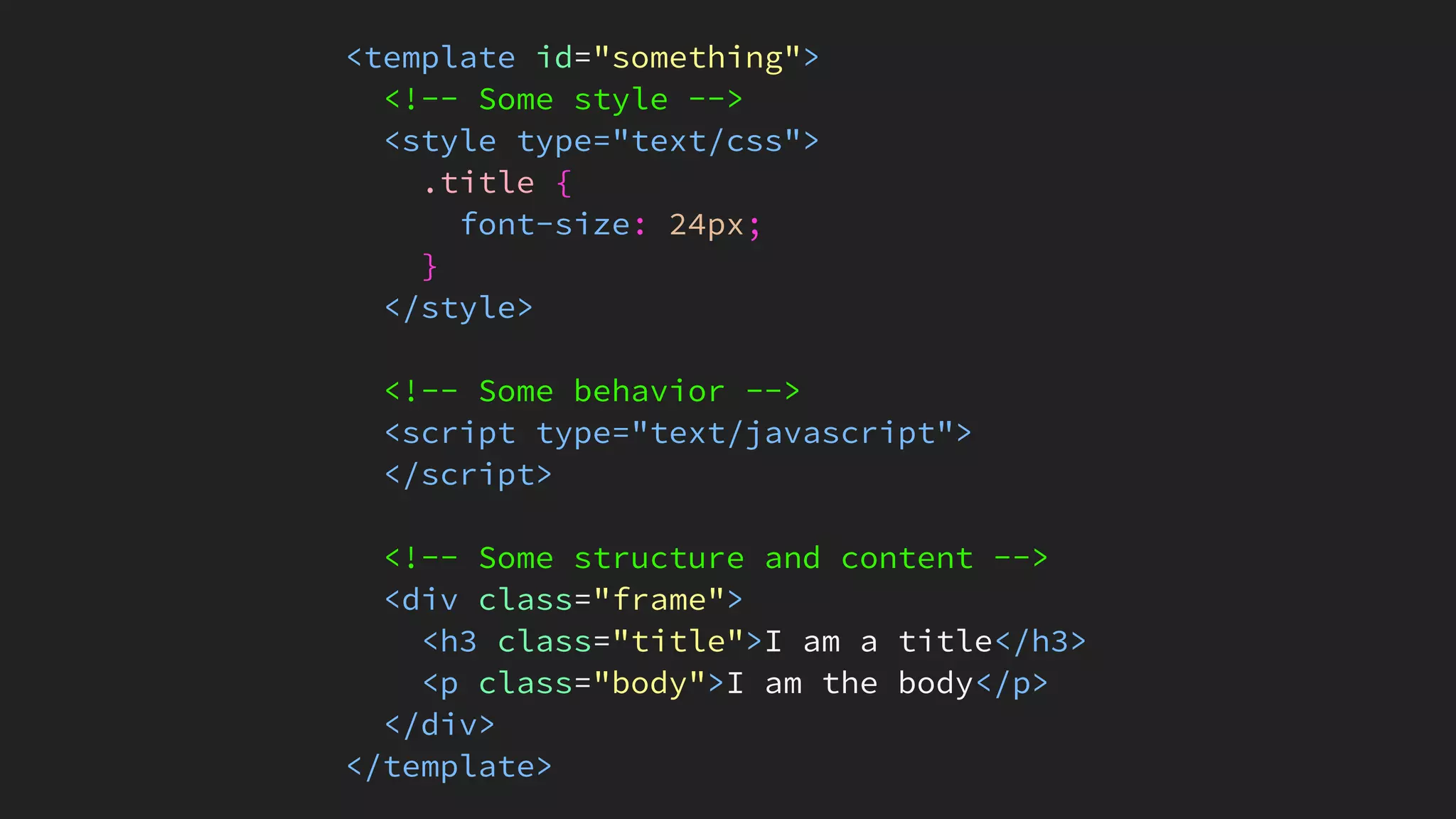 <template id="something">
<!-- Some style -->
<style type="text/css">
.title {
font-size: 24px;
}
</style>
<!-- Some behavior -->
<script type="text/javascript">
</script>
<!-- Some structure and content -->
<div class="frame">
<h3 class="title">I am a title</h3>
<p class="body">I am the body</p>
</div>
</template>
 