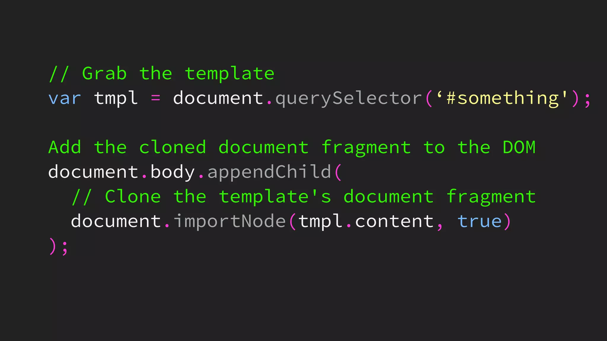 // Grab the template
var tmpl = document.querySelector(‘#something');
Add the cloned document fragment to the DOM
document.body.appendChild(
// Clone the template's document fragment
document.importNode(tmpl.content, true)
);
 