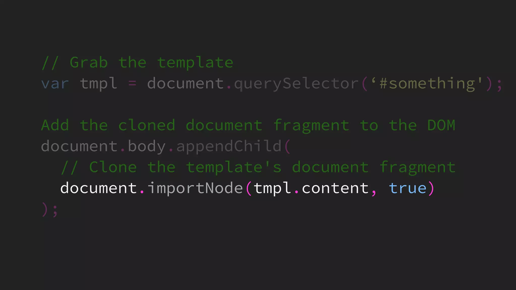 // Grab the template
var tmpl = document.querySelector(‘#something');
Add the cloned document fragment to the DOM
document.body.appendChild(
// Clone the template's document fragment
document.importNode(tmpl.content, true)
);
 