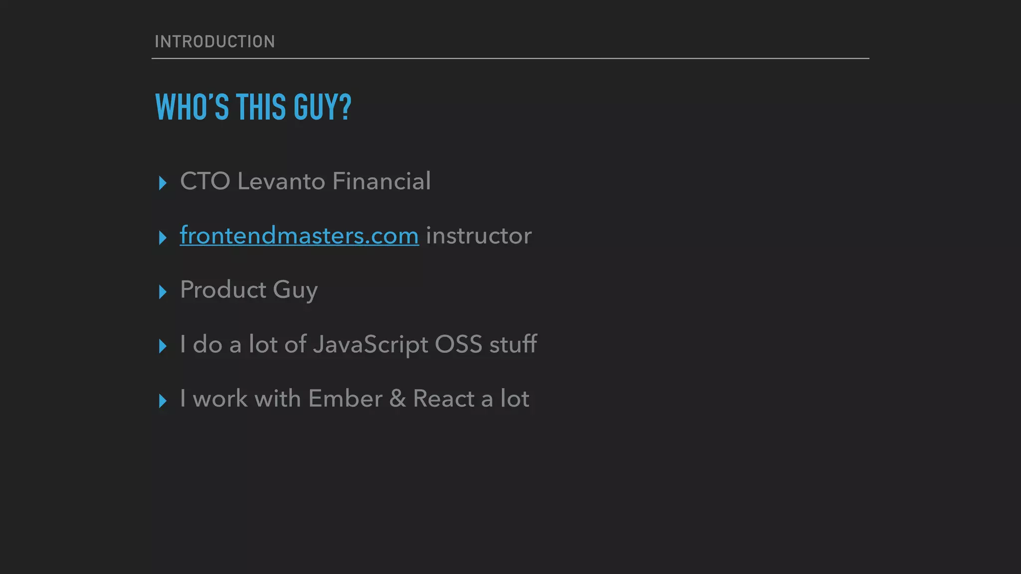 INTRODUCTION
WHO’S THIS GUY?
▸ CTO Levanto Financial
▸ frontendmasters.com instructor
▸ Product Guy
▸ I do a lot of JavaScript OSS stuff
▸ I work with Ember & React a lot
 
