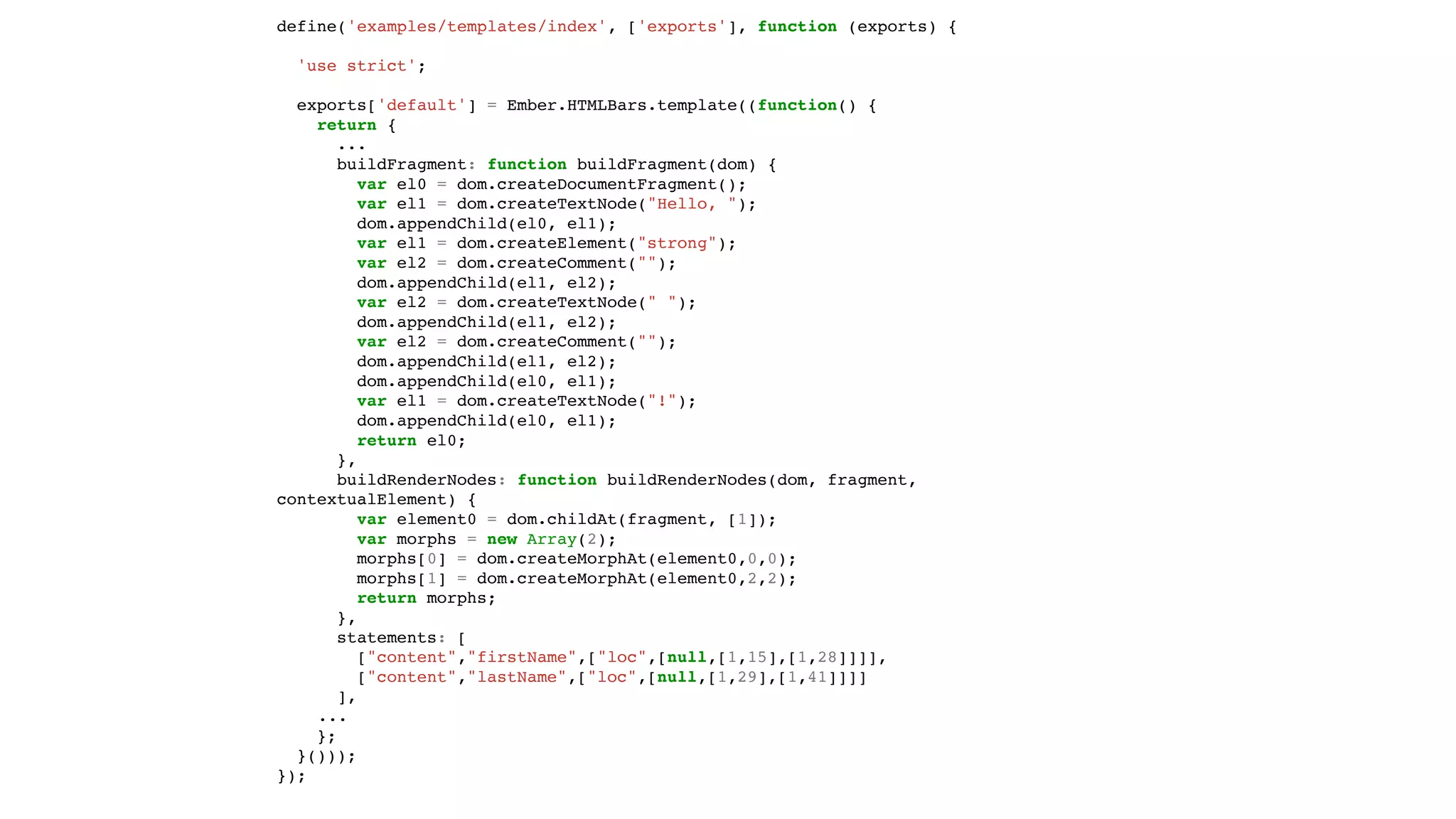 define('examples/templates/index', ['exports'], function (exports) {
'use strict';
exports['default'] = Ember.HTMLBars.template((function() {
return {
...
buildFragment: function buildFragment(dom) {
var el0 = dom.createDocumentFragment();
var el1 = dom.createTextNode("Hello, ");
dom.appendChild(el0, el1);
var el1 = dom.createElement("strong");
var el2 = dom.createComment("");
dom.appendChild(el1, el2);
var el2 = dom.createTextNode(" ");
dom.appendChild(el1, el2);
var el2 = dom.createComment("");
dom.appendChild(el1, el2);
dom.appendChild(el0, el1);
var el1 = dom.createTextNode("!");
dom.appendChild(el0, el1);
return el0;
},
buildRenderNodes: function buildRenderNodes(dom, fragment,
contextualElement) {
var element0 = dom.childAt(fragment, [1]);
var morphs = new Array(2);
morphs[0] = dom.createMorphAt(element0,0,0);
morphs[1] = dom.createMorphAt(element0,2,2);
return morphs;
},
statements: [
["content","firstName",["loc",[null,[1,15],[1,28]]]],
["content","lastName",["loc",[null,[1,29],[1,41]]]]
],
...
};
}()));
});
 