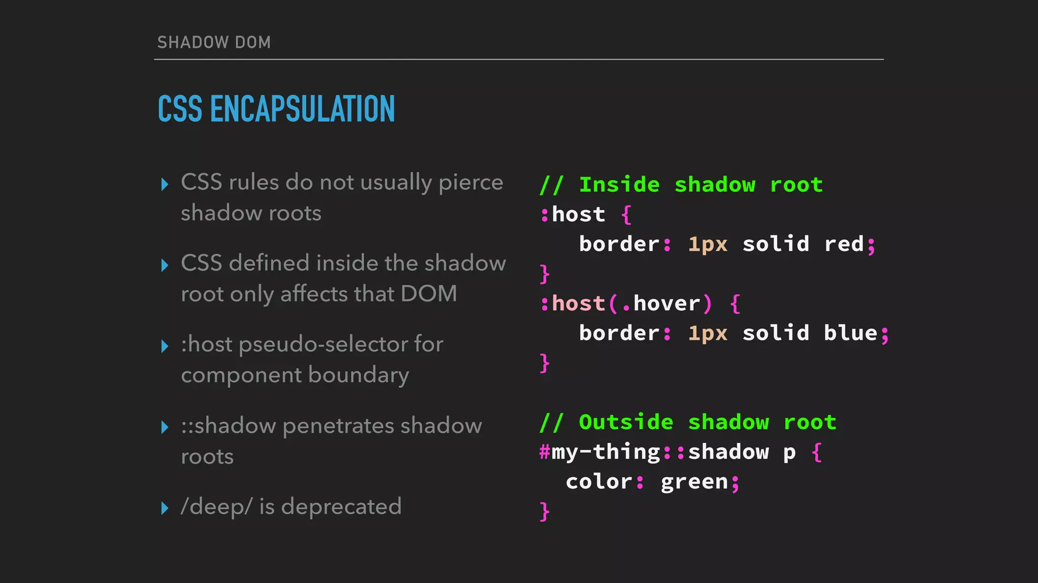 SHADOW DOM
CSS ENCAPSULATION
▸ CSS rules do not usually pierce
shadow roots
▸ CSS deﬁned inside the shadow
root only affects that DOM
▸ :host pseudo-selector for
component boundary
▸ ::shadow penetrates shadow
roots
▸ /deep/ is deprecated
// Inside shadow root
:host {
border: 1px solid red;
}
:host(.hover) {
border: 1px solid blue;
}
// Outside shadow root
#my-thing::shadow p {
color: green;
}
 