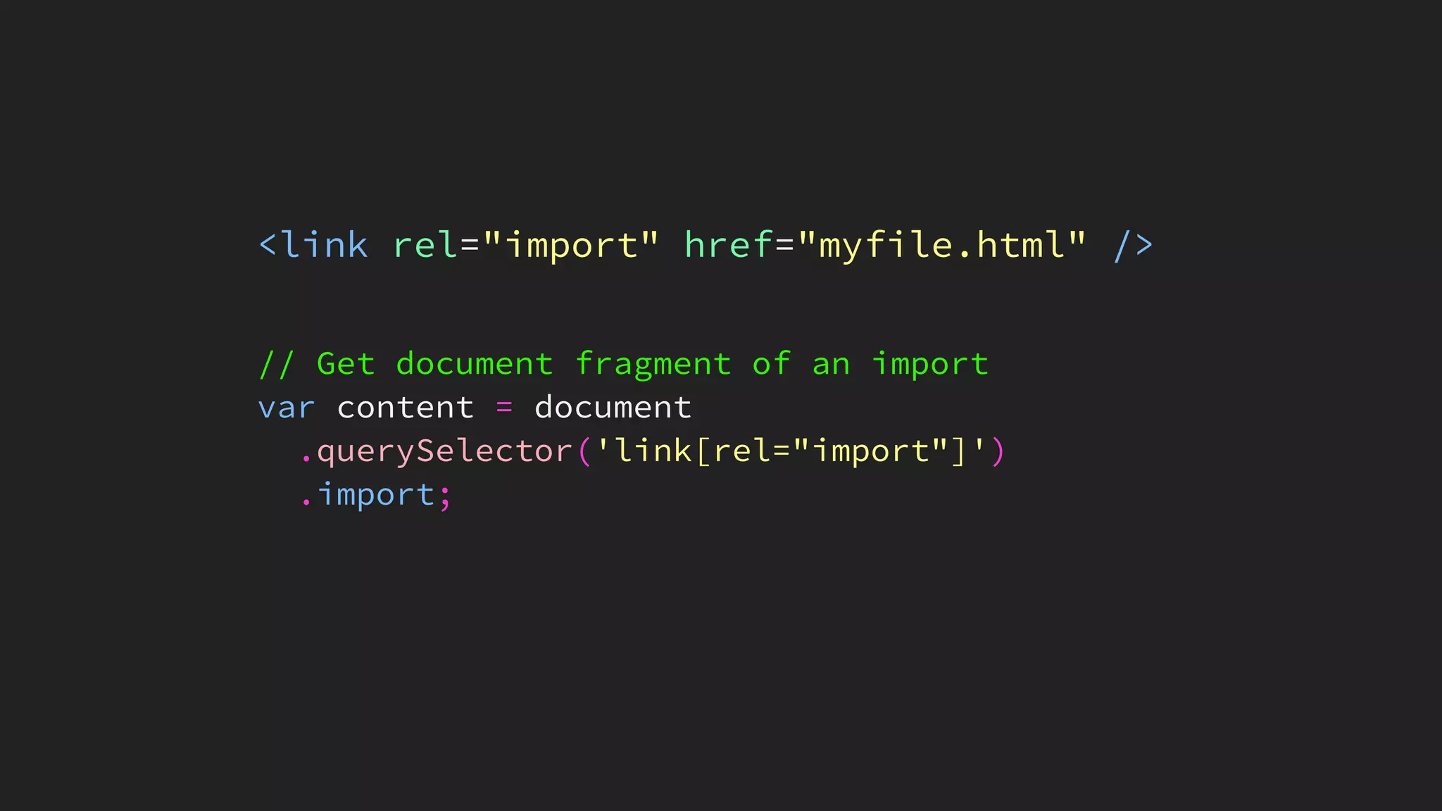 <link rel="import" href="myfile.html" />
// Get document fragment of an import
var content = document
.querySelector('link[rel="import"]')
.import;
 