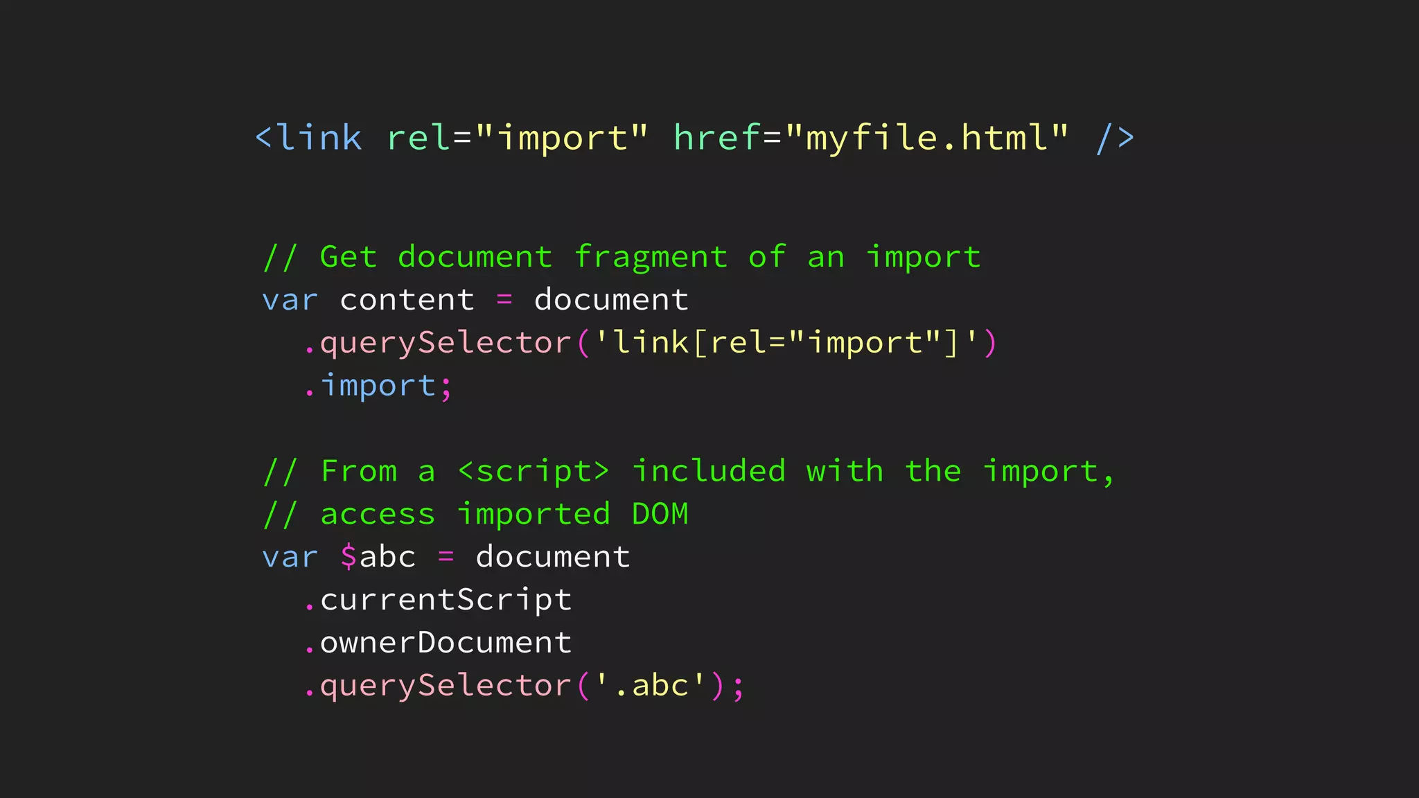 <link rel="import" href="myfile.html" />
// Get document fragment of an import
var content = document
.querySelector('link[rel="import"]')
.import;
// From a <script> included with the import,
// access imported DOM
var $abc = document
.currentScript
.ownerDocument
.querySelector('.abc');
 