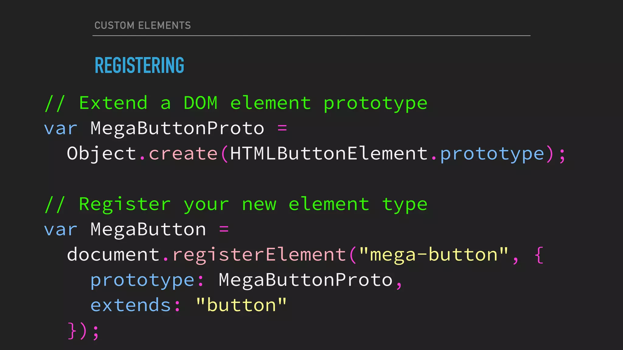 CUSTOM ELEMENTS
REGISTERING
// Extend a DOM element prototype
var MegaButtonProto =
Object.create(HTMLButtonElement.prototype);
// Register your new element type
var MegaButton =
document.registerElement("mega-button", {
prototype: MegaButtonProto,
extends: "button"
});
 