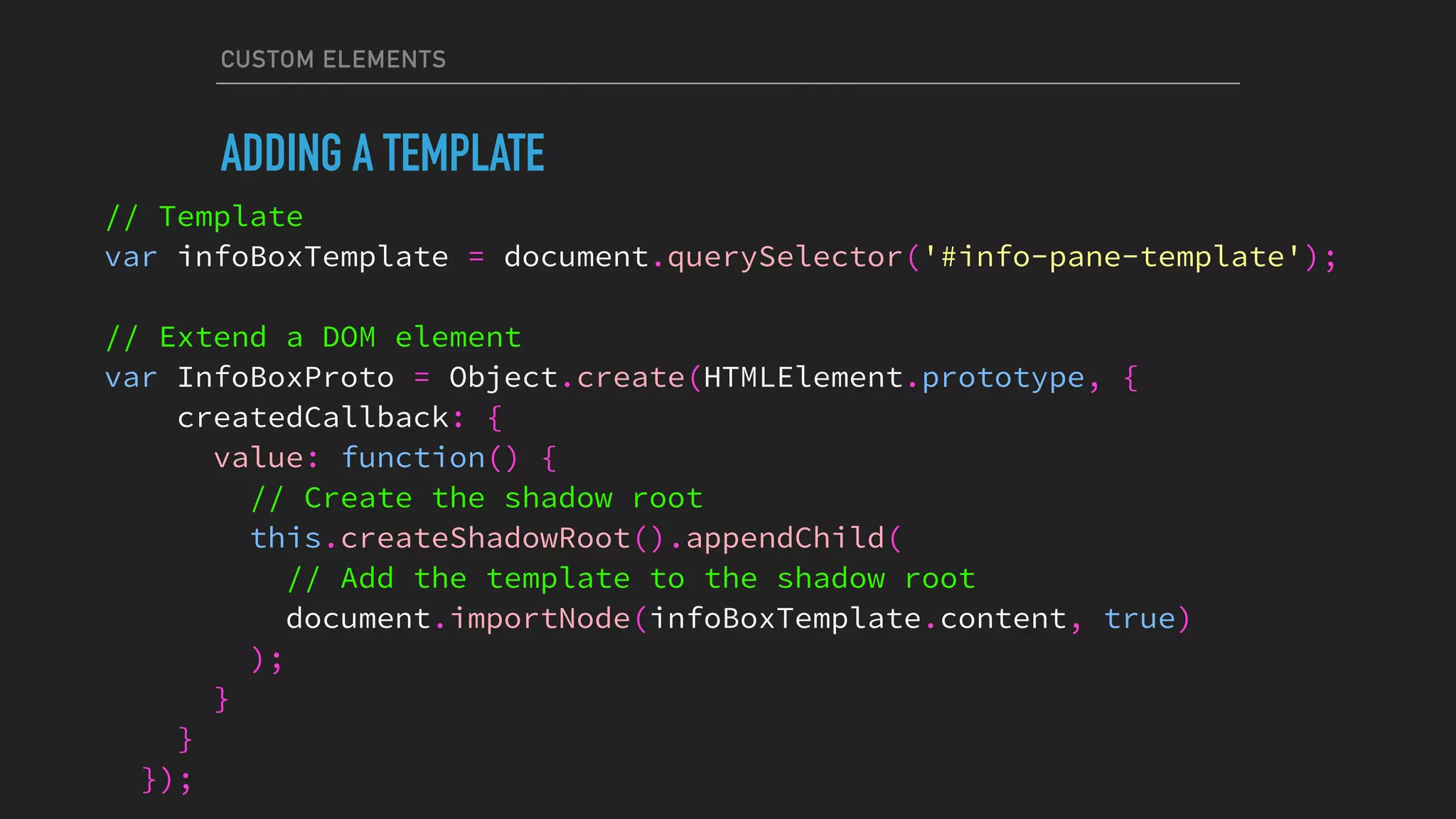 CUSTOM ELEMENTS
ADDING A TEMPLATE
// Template
var infoBoxTemplate = document.querySelector('#info-pane-template');
// Extend a DOM element
var InfoBoxProto = Object.create(HTMLElement.prototype, {
createdCallback: {
value: function() {
// Create the shadow root
this.createShadowRoot().appendChild(
// Add the template to the shadow root
document.importNode(infoBoxTemplate.content, true)
);
}
}
});
 