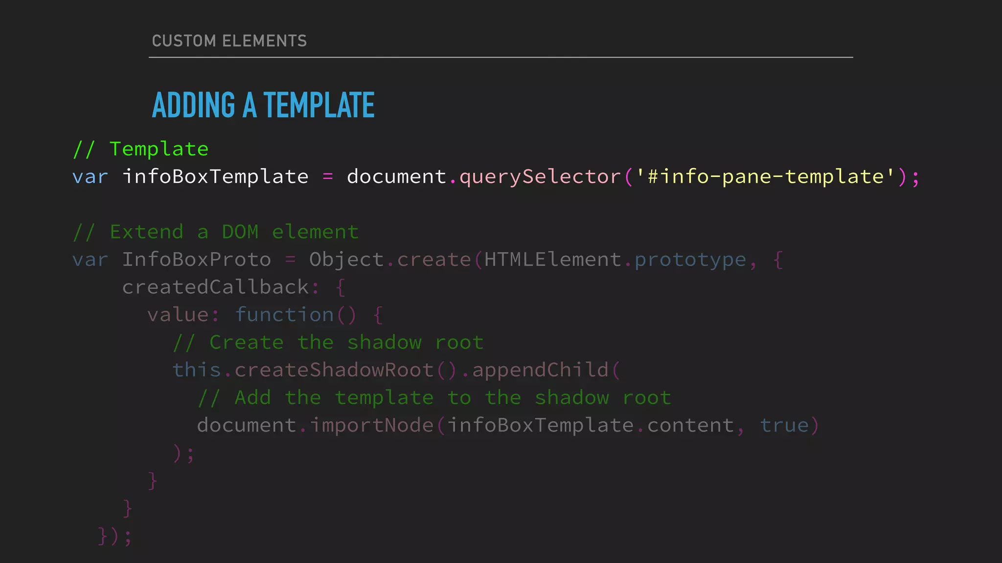 CUSTOM ELEMENTS
ADDING A TEMPLATE
// Template
var infoBoxTemplate = document.querySelector('#info-pane-template');
// Extend a DOM element
var InfoBoxProto = Object.create(HTMLElement.prototype, {
createdCallback: {
value: function() {
// Create the shadow root
this.createShadowRoot().appendChild(
// Add the template to the shadow root
document.importNode(infoBoxTemplate.content, true)
);
}
}
});
 