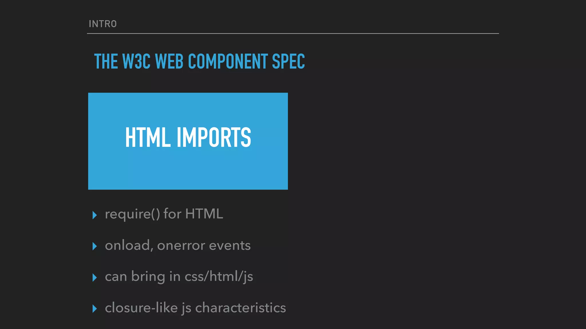 INTRO
THE W3C WEB COMPONENT SPEC
HTML IMPORTS
▸ require() for HTML
▸ onload, onerror events
▸ can bring in css/html/js
▸ closure-like js characteristics
 