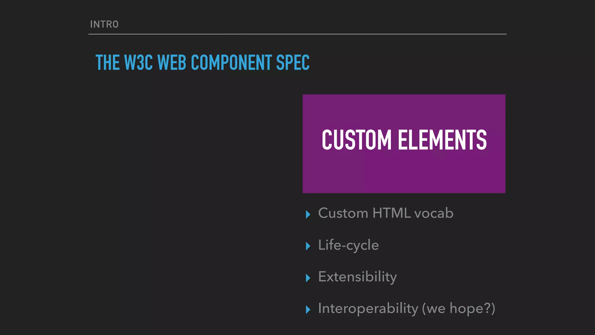 INTRO
THE W3C WEB COMPONENT SPEC
CUSTOM ELEMENTS
▸ Custom HTML vocab
▸ Life-cycle
▸ Extensibility
▸ Interoperability (we hope?)
 