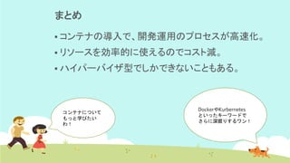 まとめ
▪ コンテナの導入で、開発運用のプロセスが高速化。
▪ リソースを効率的に使えるのでコスト減。
▪ ハイパーバイザ型でしかできないこともある。
DockerやKurbernetes
といったキーワードで
さらに深掘りするワン！
コンテナについて
もっと学びたい
わ！
 