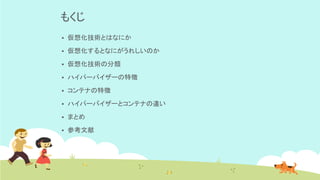 もくじ
▪ 仮想化技術とはなにか
▪ 仮想化するとなにがうれしいのか
▪ 仮想化技術の分類
▪ ハイパーバイザーの特徴
▪ コンテナの特徴
▪ ハイパーバイザーとコンテナの違い
▪ まとめ
▪ 参考文献
 