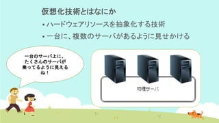 仮想化技術とはなにか
▪ ハードウェアリソースを抽象化する技術
▪ 一台に、複数のサーバがあるように見せかける
一台のサーバ上に、
たくさんのサーバが
乗ってるように見える
ね！
 