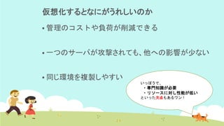 仮想化するとなにがうれしいのか
▪ 管理のコストや負荷が削減できる
▪ 一つのサーバが攻撃されても、他への影響が少ない
▪ 同じ環境を複製しやすい
いっぽうで、
・専門知識が必要
・リソースに対し性能が低い
といった欠点もあるワン！
 