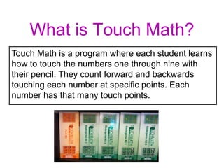 What is Touch Math?
Touch Math is a program where each student learns
how to touch the numbers one through nine with
their pencil. They count forward and backwards
touching each number at specific points. Each
number has that many touch points.
 