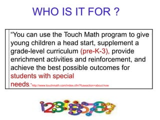 “You can use the Touch Math program to give
young children a head start, supplement a
grade-level curriculum (pre-K-3), provide
enrichment activities and reinforcement, and
achieve the best possible outcomes for
students with special
needs.”http://www.touchmath.com/index.cfm?fuseaction=about.how
 
