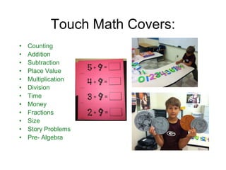 Touch Math Covers:
•   Counting
•   Addition
•   Subtraction
•   Place Value
•   Multiplication
•   Division
•   Time
•   Money
•   Fractions
•   Size
•   Story Problems
•   Pre- Algebra
 