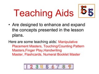 Teaching Aids
• Are designed to enhance and expand
  the concepts presented in the lesson
  plans.
Here are some teaching aids: Manipulative
 Placement Masters, Touching/Counting Pattern
 Masters,Finger Play,Handwriting
 Master, Flashcards, Numeral Booklet Master
 