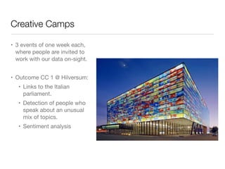Creative Camps
• 3 events of one week each,
where people are invited to
work with our data on-sight.

!
• Outcome CC 1 @ Hilversum:

• Links to the Italian
parliament.

• Detection of people who
speak about an unusual
mix of topics.

• Sentiment analysis
 