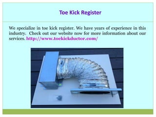 Toe Kick Register
We specialize in toe kick register. We have years of experience in this
industry. Check out our website now for more information about our
services. http://www.toekickductor.com/
 