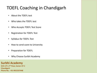 Surbhi Academy
SCO-177, 2nd Floor, Sector-37-C
Chandigarh
Phone No.- =91-9915337448
TOEFL Coaching in Chandigarh
• About the TOEFL test
• Who takes the TOEFL test
• Who Accepts TOEFL Test Score
• Registration for TOEFL Test
• Syllabus for TOEFL Test
• How to send score to University
• Preparation for TOEFL
• Why Choose Surbhi Academy
 