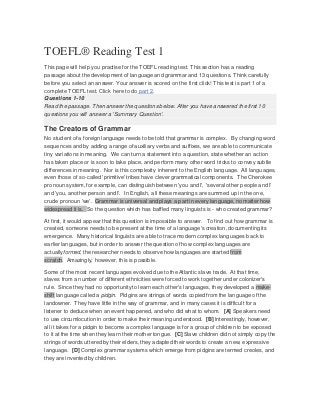 TOEFL® Reading Test 1
This page will help you practise for the TOEFL reading test. This section has a reading
passage about the development of language and grammar and 13 questions. Think carefully
before you select an answer. Your answer is scored on the first click! This test is part 1 of a
complete TOEFL test. Click here to do part 2.
Questions 1-10
Read the passage. Then answer the questions below. After you have answered the first 10
questions you will answer a 'Summary Question'.
The Creators of Grammar
No student of a foreign language needs to be told that grammar is complex. By changing word
sequences and by adding a range of auxiliary verbs and suffixes, we are able to communicate
tiny variations in meaning. We can turn a statement into a question, state whether an action
has taken place or is soon to take place, and perform many other word tricks to convey subtle
differences in meaning. Nor is this complexity inherent to the English language. All languages,
even those of so-called 'primitive' tribes have clever grammatical components. The Cherokee
pronoun system, for example, can distinguish between 'you and I', 'several other people and I'
and 'you, another person and I'. In English, all these meanings are summed up in the one,
crude pronoun 'we'. Grammar is universal and plays a part in every language, no matter how
widespread it is. So the question which has baffled many linguists is - who created grammar?
At first, it would appear that this question is impossible to answer. To find out how grammar is
created, someone needs to be present at the time of a language's creation, documenting its
emergence. Many historical linguists are able to trace modern complex languages back to
earlier languages, but in order to answer the question of how complex languages are
actuallyformed, the researcher needs to observe how languages are started from
scratch. Amazingly, however, this is possible.
Some of the most recent languages evolved due to the Atlantic slave trade. At that time,
slaves from a number of different ethnicities were forced to work together under colonizer's
rule. Since they had no opportunity to learn each other's languages, they developed a make-
shift language called a pidgin. Pidgins are strings of words copied from the language of the
landowner. They have little in the way of grammar, and in many cases it is difficult for a
listener to deduce when an event happened, and who did what to whom. [A] Speakers need
to use circumlocution in order to make their meaning understood. [B] Interestingly, however,
all it takes for a pidgin to become a complex language is for a group of children to be exposed
to it at the time when they learn their mother tongue. [C] Slave children did not simply copy the
strings of words uttered by their elders, they adapted their words to create a new, expressive
language. [D] Complex grammar systems which emerge from pidgins are termed creoles, and
they are invented by children.
 