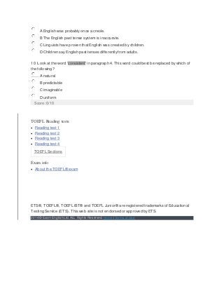 A English was probably once a creole.
B The English past tense system is inaccurate.
C Linguists have proven that English was created by children.
D Children say English past tenses differently from adults.
10 Look at the word 'consistent' in paragraph 4. This word could best be replaced by which of
the following?
A natural
B predictable
C imaginable
D uniform
Score: 0/10
TOEFL Reading tests:
 Reading test 1
 Reading test 2
 Reading test 3
 Reading test 4
TOEFL Sections
Exam info
 About the TOEFL® exam
ETS®, TOEFL®, TOEFL iBT® and TOEFL Junior® are registered trademarks of Educational
Testing Service (ETS). This web site is not endorsed or approved by ETS.
2014 © Exam English Ltd.ALL Rights Reserved. Home | Terms of Use
 