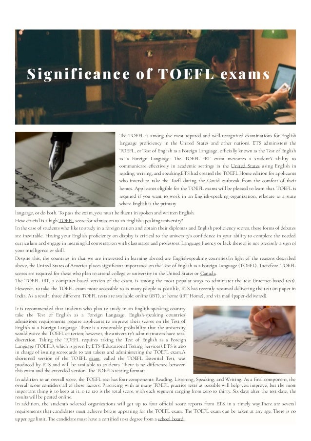 Significance of TOEFL exams
The TOEFL is among the most reputed and well-recognized examinations for English
language proficiency in the United States and other nations. ETS administers the
TOEFL, or Test of English as a Foreign Language, officially known as the Test of English
as a Foreign Language. The TOEFL iBT exam measures a student's ability to
communicate effectively in academic settings in the United States using English in
reading, writing, and speaking.ETS had created the TOEFL Home edition for applicants
who intend to take the Toefl during the Covid outbreak from the comfort of their
homes. Applicants eligible for the TOEFL exams will be pleased to learn that. TOEFL is
required if you want to work in an English-speaking organization, relocate to a state
where English is the primary
language, or do both. To pass the exam, you must be fluent in spoken and written English. 
How crucial is a high TOEFL score for admission to an English-speaking university?

In the case of students who like to study in a foreign nation and obtain their diplomas and English proficiency scores, these forms of debates
are inevitable. Having your English proficiency on display is critical to the university's confidence in your ability to complete the needed
curriculum and engage in meaningful conversation with classmates and professors. Language fluency or lack thereof is not precisely a sign of
your intelligence or skill.
Despite this, the countries in that we are interested in learning abroad are English-speaking countries.In light of the reasons described
above, the United States of America places significant importance on the Test of English as a Foreign Language (TOEFL). Therefore, TOEFL
scores are required for those who plan to attend college or university in the United States or Canada.
The TOEFL iBT, a computer-based version of the exam, is among the most popular ways to administer the test (internet-based test).
However, to take the TOEFL exam more accessible to as many people as possible, ETS has recently resumed delivering the test on paper in
India. As a result, three different TOEFL tests are available: online (iBT), at home (iBT Home), and via mail (paper-delivered).
It is recommended that students who plan to study in an English-speaking country
take the Test of English as a Foreign Language. English-speaking countries'
admissions requirements require applicants to improve their scores on the Test of
English as a Foreign Language. There is a reasonable probability that the university
would waive the TOEFL criterion; however, the university's administrators have total
discretion. Taking the TOEFL requires taking the Test of English as a Foreign
Language (TOEFL), which is given by ETS (Educational Testing Services). ETS is also
in charge of issuing scorecards to test takers and administering the TOEFL exam.A
shortened version of the TOEFL exam, called the TOEFL Essential Test, was
produced by ETS and will be available to students. There is no difference between
this exam and the extended version. The TOEFL's testing format:
In addition to an overall score, the TOEFL test has four components: Reading, Listening, Speaking, and Writing. As a final component, the
overall score considers all of these factors. Practicing with as many TOEFL practice tests as possible will help you improve, but the most
important thing is to keep at it. 0 to 120 is the total score, with each segment ranging from zero to thirty. Six days after the test date, the
results will be posted online.
In addition, the student's selected organizations will get up to four official score reports from ETS in a timely way.There are several
requirements that candidates must achieve before appearing for the TOEFL exam. The TOEFL exam can be taken at any age. There is no
upper age limit. The candidate must have a certified 10+2 degree from a school board.
 