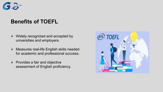 Benefits of TOEFL
 Widely recognized and accepted by
universities and employers.
 Measures real-life English skills needed
for academic and professional success.
 Provides a fair and objective
assessment of English proficiency.
 