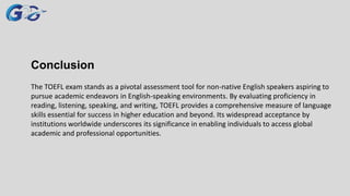Conclusion
The TOEFL exam stands as a pivotal assessment tool for non-native English speakers aspiring to
pursue academic endeavors in English-speaking environments. By evaluating proficiency in
reading, listening, speaking, and writing, TOEFL provides a comprehensive measure of language
skills essential for success in higher education and beyond. Its widespread acceptance by
institutions worldwide underscores its significance in enabling individuals to access global
academic and professional opportunities.
 