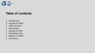 Table of contents
 Introduction
 Purpose of TOEFL
 TOEFL Sections
 Test Format
 Scoring of TOEFL
 Preparation Tips
 Benefits of TOEFL
 Conclusion
 