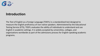 Introduction
The Test of English as a Foreign Language (TOEFL) is a standardized test designed to
measure the English proficiency of non-native speakers. Administered by the Educational
Testing Service (ETS), TOEFL evaluates the ability of individuals to understand and use
English in academic settings. It is widely accepted by universities, colleges, and
organizations worldwide as part of the admissions process for English-speaking academic
programs.
 