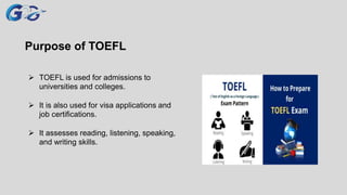 Purpose of TOEFL
 TOEFL is used for admissions to
universities and colleges.
 It is also used for visa applications and
job certifications.
 It assesses reading, listening, speaking,
and writing skills.
 