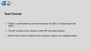 Test Format
 TOEFL is administered as an Internet-based Test (iBT) or Paper-based Test
(PBT).
 The iBT consists of four sections, while PBT has three sections.
 Both formats include multiple-choice questions, essays, and integrated tasks.
 