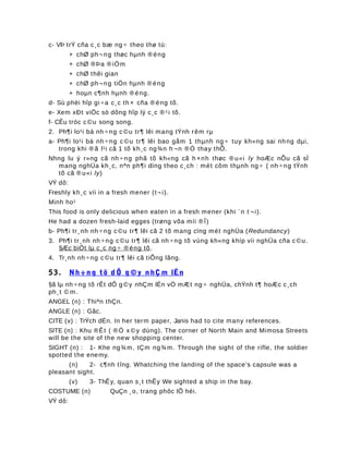c- VÞ trÝ cña c¸c bæ ng ÷ theo thø tù:
+ chØ ph¬ ng thøc hµnh ® éng
+ chØ ®Þa ® iÓm
+ chØ thêi gian
+ chØ ph¬ ng tiÖn hµnh ® éng
+ hoµn c¶nh hµnh ® éng.
d- Sù phèi hîp gi ÷a c¸c th × cña ® éng tõ.
e- Xem xÐt viÖc sö dông hîp lý c¸c ® ¹i tõ.
f- CÊu tróc c ©u song song.
2. Ph¶i lo¹i bá nh ÷ng c ©u tr¶ lêi mang tÝnh rêm rµ
a- Ph¶i lo¹i bá nh ÷ng c ©u tr¶ lêi bao gåm 1 thµnh ng ÷ tuy kh«ng sai nhng dµi,
trong khi ® ã l¹i cã 1 tõ kh¸c ng¾n h ¬n ®Ó thay thÕ.
Nhng lu ý r»ng cã nh ÷ng phã tõ kh«ng cã h ×nh thøc ® u«i ly hoÆc nÕu cã sÏ
mang nghÜa kh¸c, nªn ph¶i dïng theo c¸ch : mét côm thµnh ng ÷ ( nh ÷ng tÝnh
tõ cã ® u«i ly)
VÝ dô:
Freshly kh¸c víi in a fresh mener (t¬ i).
Minh ho¹
This food is only delicious when eaten in a fresh mener (khi ¨n t ¬ i).
He had a dozen fresh-laid egges (trøng võa míi ®Î)
b- Ph¶i tr¸nh nh ÷ng c ©u tr¶ lêi cã 2 tõ mang cïng mét nghÜa (Redundancy)
3. Ph¶i tr¸nh nh ÷ng c ©u tr¶ lêi cã nh ÷ng tõ vùng kh«ng khíp víi nghÜa cña c ©u.
§Æc biÖt lµ c¸c ng ÷ ® éng tõ.
4. Tr¸nh nh ÷ng c ©u tr¶ lêi cã tiÕng lãng.
53. Nh ÷ n g tõ d Ô g © y nhÇ m lÉn
§ã lµ nh ÷ng tõ rÊt dÔ g ©y nhÇm lÉn vÒ mÆt ng ÷ nghÜa, chÝnh t¶ hoÆc c¸ch
ph¸t © m.
ANGEL (n) : Thiªn thÇn.
ANGLE (n) : Gãc.
CITE (v) : TrÝch dÉn. In her term paper, Janis had to cite many references.
SITE (n) : Khu ®Êt ( ®Ó x ©y dùng). The corner of North Main and Mimosa Streets
will be the site of the new shopping center.
SIGHT (n) : 1- Khe ng¾m, tÇm ng¾m. Through the sight of the rifle, the soldier
spotted the enemy.
(n) 2- c¶nh tîng. Whatching the landing of the space’s capsule was a
pleasant sight.
(v) 3- ThÊy, quan s¸t thÊy We sighted a ship in the bay.
COSTUME (n) QuÇn ¸o, trang phôc lÔ héi.
VÝ dô:
 