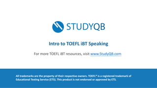 All	trademarks	are	the	property	of	their	respective	owners.	TOEFL®	is	a	registered	trademark	of	
Educational	Testing	Service	(ETS).	This	product	is	not	endorsed	or	approved	by	ETS.	
Intro	to	TOEFL	iBT Speaking
For	more	TOEFL	iBT resources,	visit	www.StudyQB.com
 