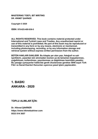 MASTERING TOEFL IBT WRITING
DR. HİKMET ŞAHİNER
Copyright © 2020
ISBN: 978-625-400-936-5
ALL RIGHTS RESERVED. This book contains material protected under
International and Turkish Laws and Treaties. Any unauthorized reprint or
use of this material is prohibited. No part of this book may be reproduced or
transmitted in any form or by any means, electronic or mechanical,
including photocopying, recording, or by any information storage and
retrieval system without express written permission from the author.
BÜTÜN HAKLARI SAKLIDIR. Bu kitapta yer alan yazı, fotoğraf ve sair
içeriklerin, yazardan izin alınmadan kısmen ya da tamamen kopyalanması,
çoğaltılması, kullanılması, yayınlanması ve dağıtılması kesinlikle yasaktır.
Bu yasağa uymayanlar hakkında gerek Uluslararası gerekse 5846 sayılı Türk
Fikir ve Sanat Eserleri Kanunları uyarınca yasal işlem yapılacaktır.
1. BASKI
ANKARA - 2020
TOPLU ALIMLAR İÇİN:
Dr. Hikmet ŞAHİNER
https://www.hikmetsahiner.com
0533 514 3657
 