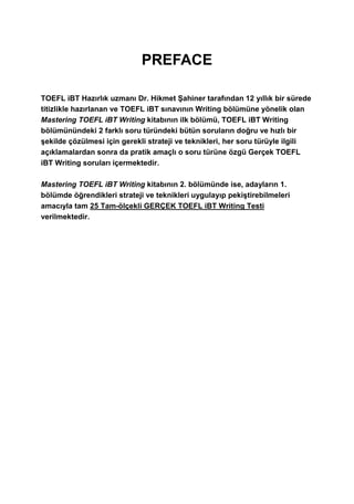 PREFACE
TOEFL iBT Hazırlık uzmanı Dr. Hikmet Şahiner tarafından 12 yıllık bir sürede
titizlikle hazırlanan ve TOEFL iBT sınavının Writing bölümüne yönelik olan
Mastering TOEFL iBT Writing kitabının ilk bölümü, TOEFL iBT Writing
bölümünündeki 2 farklı soru türündeki bütün soruların doğru ve hızlı bir
şekilde çözülmesi için gerekli strateji ve teknikleri, her soru türüyle ilgili
açıklamalardan sonra da pratik amaçlı o soru türüne özgü Gerçek TOEFL
iBT Writing soruları içermektedir.
Mastering TOEFL iBT Writing kitabının 2. bölümünde ise, adayların 1.
bölümde öğrendikleri strateji ve teknikleri uygulayıp pekiştirebilmeleri
amacıyla tam 25 Tam-ölçekli GERÇEK TOEFL iBT Writing Testi
verilmektedir.
 