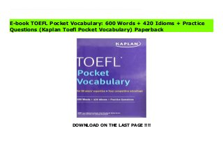 DOWNLOAD ON THE LAST PAGE !!!!
Download Here https://ebooklibrary.solutionsforyou.space/?book=1506237347 Kaplan's TOEFL Pocket Vocabulary provides clear definitions and practice exercises to help you master the vocabulary words and idioms you'll need to know in a North American university setting. This focused, portable guide will help you learn essential English comprehension, speaking, and writing skills so you can face the TOEFL with confidence.Essential ReviewMore than 500 words and more than 400 idioms in flashcard-like page designDefinitions, parts of speech, and sample sentences for each word to help you learn the meanings in contextContent is focused on higher-level vocabulary and terms related to U.S. campus lifePractice exercises help you test your knowledgeExpert GuidanceWe invented test prep—Kaplan (www.kaptest.com) has been helping students for almost 80 years. Our proven strategies have helped legions of students achieve their dreams. Download Online PDF TOEFL Pocket Vocabulary: 600 Words + 420 Idioms + Practice Questions (Kaplan Toefl Pocket Vocabulary) Read PDF TOEFL Pocket Vocabulary: 600 Words + 420 Idioms + Practice Questions (Kaplan Toefl Pocket Vocabulary) Read Full PDF TOEFL Pocket Vocabulary: 600 Words + 420 Idioms + Practice Questions (Kaplan Toefl Pocket Vocabulary)
E-book TOEFL Pocket Vocabulary: 600 Words + 420 Idioms + Practice
Questions (Kaplan Toefl Pocket Vocabulary) Paperback
 