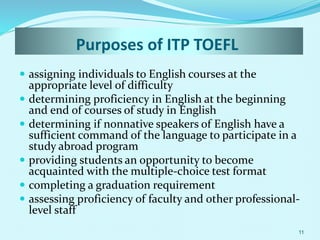 Purposes of ITP TOEFL
 assigning individuals to English courses at the
appropriate level of difficulty
 determining proficiency in English at the beginning
and end of courses of study in English
 determining if nonnative speakers of English have a
sufficient command of the language to participate in a
study abroad program
 providing students an opportunity to become
acquainted with the multiple-choice test format
 completing a graduation requirement
 assessing proficiency of faculty and other professional-
level staff
11
 