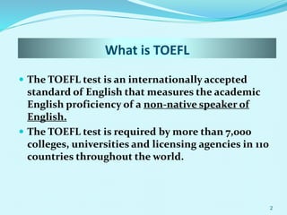 What is TOEFL
 The TOEFL test is an internationally accepted
standard of English that measures the academic
English proficiency of a non-native speaker of
English.
 The TOEFL test is required by more than 7,000
colleges, universities and licensing agencies in 110
countries throughout the world.
2
 