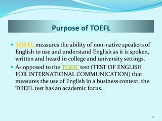 Purpose of TOEFL
 TOEFL measures the ability of non-native speakers of
English to use and understand English as it is spoken,
written and heard in college and university settings.
 As opposed to the TOEIC test (TEST OF ENGLISH
FOR INTERNATIONAL COMMUNICATION) that
measures the use of English in a business context, the
TOEFL test has an academic focus.
4
 