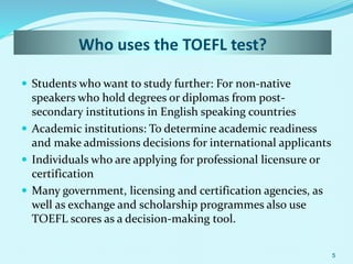 Who uses the TOEFL test?
 Students who want to study further: For non-native
speakers who hold degrees or diplomas from post-
secondary institutions in English speaking countries
 Academic institutions: To determine academic readiness
and make admissions decisions for international applicants
 Individuals who are applying for professional licensure or
certification
 Many government, licensing and certification agencies, as
well as exchange and scholarship programmes also use
TOEFL scores as a decision-making tool.
5
 