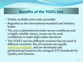 Benefits of the TOEFL test
 Widely available and easily accessible
 Regarded as the international standard and industry
leader
 The test is administered under secure conditions and
is highly reliable; hence, scores can be used
confidently to make high-stakes decisions
 The TOEFL test has different versions that are used in
different countries. But all versions are equally
valid and reliable and are developed and
administered based on the stringent ETS Standards for
Quality and Fairness.
6
 