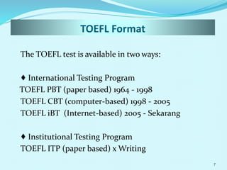 TOEFL Format
The TOEFL test is available in two ways:
♦ International Testing Program
TOEFL PBT (paper based) 1964 - 1998
TOEFL CBT (computer-based) 1998 - 2005
TOEFL iBT (Internet-based) 2005 - Sekarang
♦ Institutional Testing Program
TOEFL ITP (paper based) x Writing
7
 